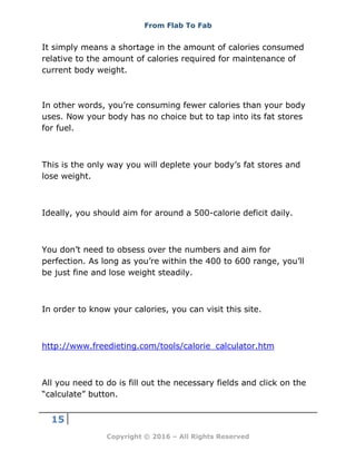 From Flab To Fab
15
Copyright © 2016 – All Rights Reserved
It simply means a shortage in the amount of calories consumed
relative to the amount of calories required for maintenance of
current body weight.
In other words, you’re consuming fewer calories than your body
uses. Now your body has no choice but to tap into its fat stores
for fuel.
This is the only way you will deplete your body’s fat stores and
lose weight.
Ideally, you should aim for around a 500-calorie deficit daily.
You don’t need to obsess over the numbers and aim for
perfection. As long as you’re within the 400 to 600 range, you’ll
be just fine and lose weight steadily.
In order to know your calories, you can visit this site.
http://www.freedieting.com/tools/calorie_calculator.htm
All you need to do is fill out the necessary fields and click on the
“calculate” button.
 