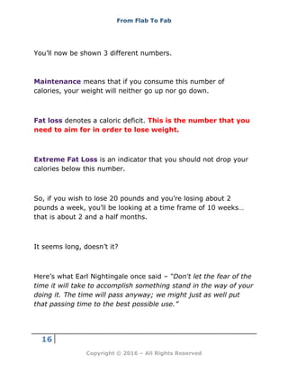 From Flab To Fab
16
Copyright © 2016 – All Rights Reserved
You’ll now be shown 3 different numbers.
Maintenance means that if you consume this number of
calories, your weight will neither go up nor go down.
Fat loss denotes a caloric deficit. This is the number that you
need to aim for in order to lose weight.
Extreme Fat Loss is an indicator that you should not drop your
calories below this number.
So, if you wish to lose 20 pounds and you’re losing about 2
pounds a week, you’ll be looking at a time frame of 10 weeks…
that is about 2 and a half months.
It seems long, doesn’t it?
Here’s what Earl Nightingale once said – “Don't let the fear of the
time it will take to accomplish something stand in the way of your
doing it. The time will pass anyway; we might just as well put
that passing time to the best possible use.”
 