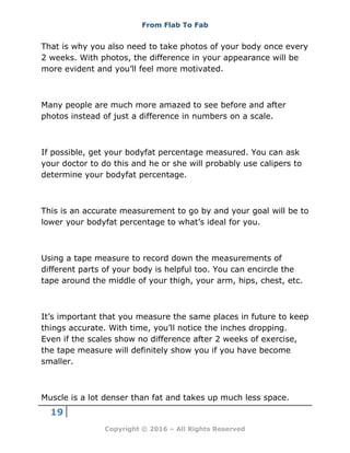 From Flab To Fab
19
Copyright © 2016 – All Rights Reserved
That is why you also need to take photos of your body once every
2 weeks. With photos, the difference in your appearance will be
more evident and you’ll feel more motivated.
Many people are much more amazed to see before and after
photos instead of just a difference in numbers on a scale.
If possible, get your bodyfat percentage measured. You can ask
your doctor to do this and he or she will probably use calipers to
determine your bodyfat percentage.
This is an accurate measurement to go by and your goal will be to
lower your bodyfat percentage to what’s ideal for you.
Using a tape measure to record down the measurements of
different parts of your body is helpful too. You can encircle the
tape around the middle of your thigh, your arm, hips, chest, etc.
It’s important that you measure the same places in future to keep
things accurate. With time, you’ll notice the inches dropping.
Even if the scales show no difference after 2 weeks of exercise,
the tape measure will definitely show you if you have become
smaller.
Muscle is a lot denser than fat and takes up much less space.
 