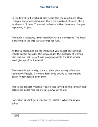 From Flab To Fab
20
Copyright © 2016 – All Rights Reserved
In the first 3 to 4 weeks, it may seem like the results are slow.
Losing a few pounds here and there may make it all seem like a
total waste of time. You must understand that there are changes
happening in you.
The body is adapting. Your metabolic rate is increasing. The body
is starting to tap into its fat stores for fuel.
All this is happening on the inside but you do not see obvious
results on the outside. This discourages the majority of women
who quit on their weight loss program within the first month.
Most give up after 2 weeks!
The take a break and go back to their poor eating habits and
sedentary lifestyle. 2 months later they decide to lose weight
again. When does it ever end?
This is the biggest mistake. You’ve just turned on the ignition and
before the pedal hits the metal, you’ve given up.
Motivation is what gets you started. Habit is what keeps you
going.
 