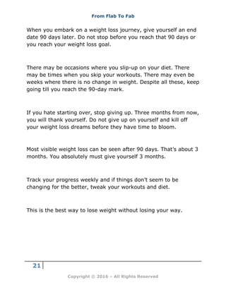 From Flab To Fab
21
Copyright © 2016 – All Rights Reserved
When you embark on a weight loss journey, give yourself an end
date 90 days later. Do not stop before you reach that 90 days or
you reach your weight loss goal.
There may be occasions where you slip-up on your diet. There
may be times when you skip your workouts. There may even be
weeks where there is no change in weight. Despite all these, keep
going till you reach the 90-day mark.
If you hate starting over, stop giving up. Three months from now,
you will thank yourself. Do not give up on yourself and kill off
your weight loss dreams before they have time to bloom.
Most visible weight loss can be seen after 90 days. That’s about 3
months. You absolutely must give yourself 3 months.
Track your progress weekly and if things don’t seem to be
changing for the better, tweak your workouts and diet.
This is the best way to lose weight without losing your way.
 