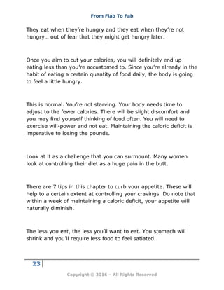 From Flab To Fab
23
Copyright © 2016 – All Rights Reserved
They eat when they’re hungry and they eat when they’re not
hungry… out of fear that they might get hungry later.
Once you aim to cut your calories, you will definitely end up
eating less than you’re accustomed to. Since you’re already in the
habit of eating a certain quantity of food daily, the body is going
to feel a little hungry.
This is normal. You’re not starving. Your body needs time to
adjust to the fewer calories. There will be slight discomfort and
you may find yourself thinking of food often. You will need to
exercise will-power and not eat. Maintaining the caloric deficit is
imperative to losing the pounds.
Look at it as a challenge that you can surmount. Many women
look at controlling their diet as a huge pain in the butt.
There are 7 tips in this chapter to curb your appetite. These will
help to a certain extent at controlling your cravings. Do note that
within a week of maintaining a caloric deficit, your appetite will
naturally diminish.
The less you eat, the less you’ll want to eat. You stomach will
shrink and you’ll require less food to feel satiated.
 