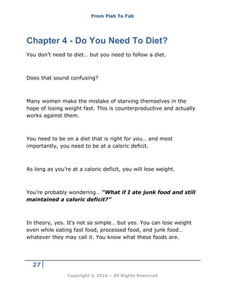 From Flab To Fab
27
Copyright © 2016 – All Rights Reserved
Chapter 4 - Do You Need To Diet?
You don’t need to diet… but you need to follow a diet.
Does that sound confusing?
Many women make the mistake of starving themselves in the
hope of losing weight fast. This is counterproductive and actually
works against them.
You need to be on a diet that is right for you… and most
importantly, you need to be at a caloric deficit.
As long as you’re at a caloric deficit, you will lose weight.
You’re probably wondering… “What if I ate junk food and still
maintained a caloric deficit?”
In theory, yes. It’s not so simple… but yes. You can lose weight
even while eating fast food, processed food, and junk food…
whatever they may call it. You know what these foods are.
 