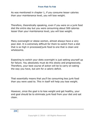 From Flab To Fab
28
Copyright © 2016 – All Rights Reserved
As was mentioned in chapter 1, if you consume lesser calories
than your maintenance level, you will lose weight.
Therefore, theoretically speaking, even if you were on a junk food
diet the entire day but you were consuming about 500 calories
lesser than your maintenance level, you will lose weight.
Many overweight or obese women, almost always have a very
poor diet. It is extremely difficult for them to switch from a diet
that is so high in processed/junk food to one that is clean and
wholesome.
Expecting to switch your diets overnight is just setting yourself up
for failure. You absolutely must do this slowly and progressively.
Therefore, your best course of action will be to carry on eating
the way you have, but aim for a caloric deficit.
That essentially means that you’ll be consuming less junk food
than you were used to. This in itself will help you lose weight.
However, since the goal is to lose weight and get healthy, your
end goal should be to eliminate junk food from your diet and eat
clean.
 