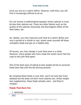 From Flab To Fab
30
Copyright © 2016 – All Rights Reserved
since you are on a caloric deficit. However, with time, you will
find it increasingly difficult to do so.
It’s not merely a mathematical equation where calories in must
be less than calories out. There are other factors such as the
quality of the calories consumed, the thermogenic effect of the
food eaten, etc.
So, ideally, you may consume junk food at a caloric deficit and
over a period of a month or two, slowly wean yourself off these
unhealthy foods and get on a healthy diet.
Of course, you may indulge in junk food once in a while.
However, many people who have made the switch never feel the
urge to eat junk food again.
One of the best ways of eating to lose weight will be to consume
foods that help with the fat burning process.
By including these foods in your diet, you’ll not only feel more
satiated but the body will burn more calories too. Unlike weight
loss supplements, these foods actually work… and they’re
cheaper.
Foods That Burn Fat
 Almomds
 