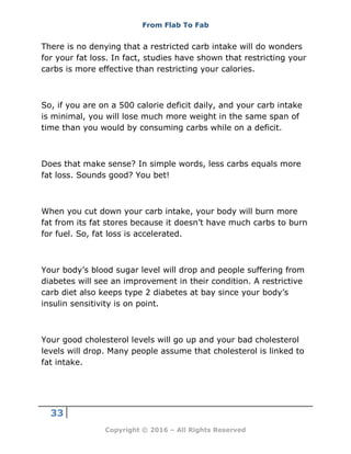 From Flab To Fab
33
Copyright © 2016 – All Rights Reserved
There is no denying that a restricted carb intake will do wonders
for your fat loss. In fact, studies have shown that restricting your
carbs is more effective than restricting your calories.
So, if you are on a 500 calorie deficit daily, and your carb intake
is minimal, you will lose much more weight in the same span of
time than you would by consuming carbs while on a deficit.
Does that make sense? In simple words, less carbs equals more
fat loss. Sounds good? You bet!
When you cut down your carb intake, your body will burn more
fat from its fat stores because it doesn’t have much carbs to burn
for fuel. So, fat loss is accelerated.
Your body’s blood sugar level will drop and people suffering from
diabetes will see an improvement in their condition. A restrictive
carb diet also keeps type 2 diabetes at bay since your body’s
insulin sensitivity is on point.
Your good cholesterol levels will go up and your bad cholesterol
levels will drop. Many people assume that cholesterol is linked to
fat intake.
 
