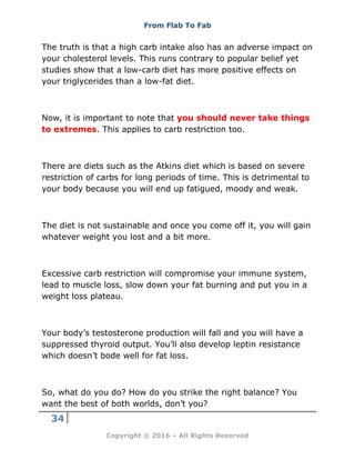 From Flab To Fab
34
Copyright © 2016 – All Rights Reserved
The truth is that a high carb intake also has an adverse impact on
your cholesterol levels. This runs contrary to popular belief yet
studies show that a low-carb diet has more positive effects on
your triglycerides than a low-fat diet.
Now, it is important to note that you should never take things
to extremes. This applies to carb restriction too.
There are diets such as the Atkins diet which is based on severe
restriction of carbs for long periods of time. This is detrimental to
your body because you will end up fatigued, moody and weak.
The diet is not sustainable and once you come off it, you will gain
whatever weight you lost and a bit more.
Excessive carb restriction will compromise your immune system,
lead to muscle loss, slow down your fat burning and put you in a
weight loss plateau.
Your body’s testosterone production will fall and you will have a
suppressed thyroid output. You’ll also develop leptin resistance
which doesn’t bode well for fat loss.
So, what do you do? How do you strike the right balance? You
want the best of both worlds, don’t you?
 