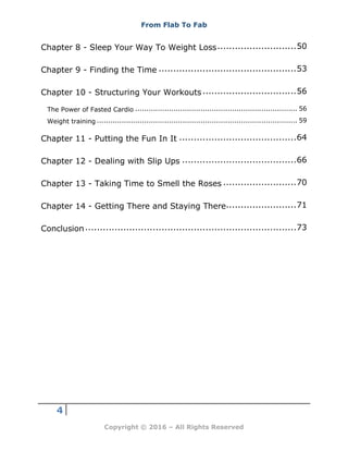 From Flab To Fab
4
Copyright © 2016 – All Rights Reserved
Chapter 8 - Sleep Your Way To Weight Loss...........................50
Chapter 9 - Finding the Time ...............................................53
Chapter 10 - Structuring Your Workouts................................56
The Power of Fasted Cardio ........................................................................ 56
Weight training ......................................................................................... 59
Chapter 11 - Putting the Fun In It ........................................64
Chapter 12 - Dealing with Slip Ups .......................................66
Chapter 13 - Taking Time to Smell the Roses .........................70
Chapter 14 - Getting There and Staying There........................71
Conclusion........................................................................73
 