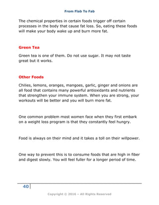 From Flab To Fab
40
Copyright © 2016 – All Rights Reserved
The chemical properties in certain foods trigger off certain
processes in the body that cause fat loss. So, eating these foods
will make your body wake up and burn more fat.
Green Tea
Green tea is one of them. Do not use sugar. It may not taste
great but it works.
Other Foods
Chilies, lemons, oranges, mangoes, garlic, ginger and onions are
all food that contains many powerful antioxidants and nutrients
that strengthen your immune system. When you are strong, your
workouts will be better and you will burn more fat.
One common problem most women face when they first embark
on a weight loss program is that they constantly feel hungry.
Food is always on their mind and it takes a toll on their willpower.
One way to prevent this is to consume foods that are high in fiber
and digest slowly. You will feel fuller for a longer period of time.
 