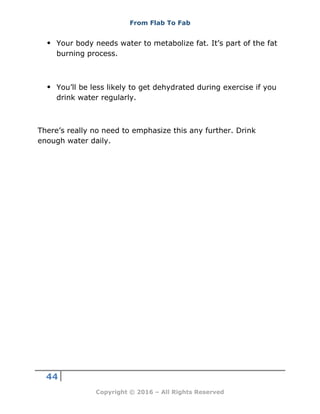 From Flab To Fab
44
Copyright © 2016 – All Rights Reserved
 Your body needs water to metabolize fat. It’s part of the fat
burning process.
 You’ll be less likely to get dehydrated during exercise if you
drink water regularly.
There’s really no need to emphasize this any further. Drink
enough water daily.
 