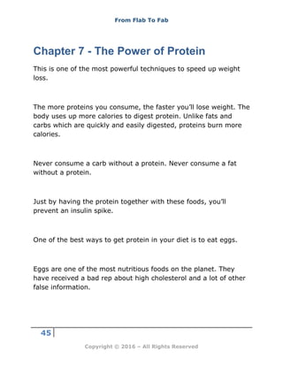From Flab To Fab
45
Copyright © 2016 – All Rights Reserved
Chapter 7 - The Power of Protein
This is one of the most powerful techniques to speed up weight
loss.
The more proteins you consume, the faster you’ll lose weight. The
body uses up more calories to digest protein. Unlike fats and
carbs which are quickly and easily digested, proteins burn more
calories.
Never consume a carb without a protein. Never consume a fat
without a protein.
Just by having the protein together with these foods, you’ll
prevent an insulin spike.
One of the best ways to get protein in your diet is to eat eggs.
Eggs are one of the most nutritious foods on the planet. They
have received a bad rep about high cholesterol and a lot of other
false information.
 