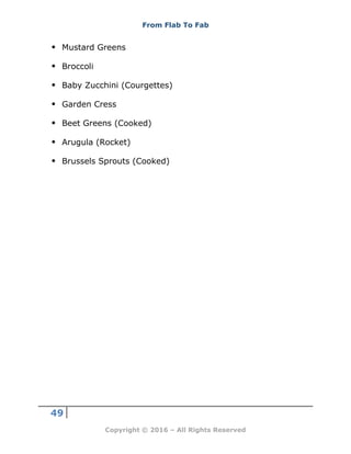 From Flab To Fab
49
Copyright © 2016 – All Rights Reserved
 Mustard Greens
 Broccoli
 Baby Zucchini (Courgettes)
 Garden Cress
 Beet Greens (Cooked)
 Arugula (Rocket)
 Brussels Sprouts (Cooked)
 