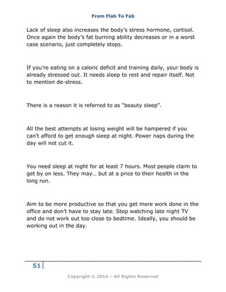 From Flab To Fab
51
Copyright © 2016 – All Rights Reserved
Lack of sleep also increases the body’s stress hormone, cortisol.
Once again the body’s fat burning ability decreases or in a worst
case scenario, just completely stops.
If you’re eating on a caloric deficit and training daily, your body is
already stressed out. It needs sleep to rest and repair itself. Not
to mention de-stress.
There is a reason it is referred to as “beauty sleep”.
All the best attempts at losing weight will be hampered if you
can’t afford to get enough sleep at night. Power naps during the
day will not cut it.
You need sleep at night for at least 7 hours. Most people claim to
get by on less. They may… but at a price to their health in the
long run.
Aim to be more productive so that you get more work done in the
office and don’t have to stay late. Stop watching late night TV
and do not work out too close to bedtime. Ideally, you should be
working out in the day.
 