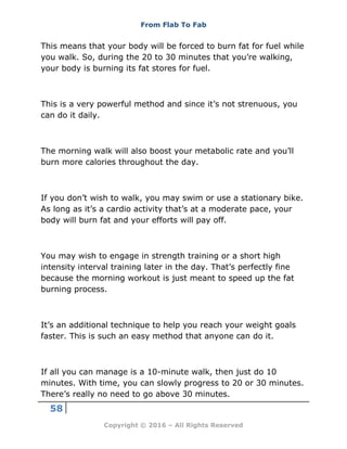 From Flab To Fab
58
Copyright © 2016 – All Rights Reserved
This means that your body will be forced to burn fat for fuel while
you walk. So, during the 20 to 30 minutes that you’re walking,
your body is burning its fat stores for fuel.
This is a very powerful method and since it’s not strenuous, you
can do it daily.
The morning walk will also boost your metabolic rate and you’ll
burn more calories throughout the day.
If you don’t wish to walk, you may swim or use a stationary bike.
As long as it’s a cardio activity that’s at a moderate pace, your
body will burn fat and your efforts will pay off.
You may wish to engage in strength training or a short high
intensity interval training later in the day. That’s perfectly fine
because the morning workout is just meant to speed up the fat
burning process.
It’s an additional technique to help you reach your weight goals
faster. This is such an easy method that anyone can do it.
If all you can manage is a 10-minute walk, then just do 10
minutes. With time, you can slowly progress to 20 or 30 minutes.
There’s really no need to go above 30 minutes.
 