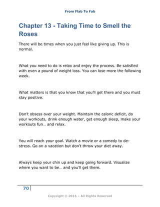 From Flab To Fab
70
Copyright © 2016 – All Rights Reserved
Chapter 13 - Taking Time to Smell the
Roses
There will be times when you just feel like giving up. This is
normal.
What you need to do is relax and enjoy the process. Be satisfied
with even a pound of weight loss. You can lose more the following
week.
What matters is that you know that you’ll get there and you must
stay positive.
Don’t obsess over your weight. Maintain the caloric deficit, do
your workouts, drink enough water, get enough sleep, make your
workouts fun… and relax.
You will reach your goal. Watch a movie or a comedy to de-
stress. Go on a vacation but don’t throw your diet away.
Always keep your chin up and keep going forward. Visualize
where you want to be… and you’ll get there.
 