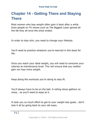 From Flab To Fab
71
Copyright © 2016 – All Rights Reserved
Chapter 14 - Getting There and Staying
There
Most women who lose weight often gain it back after a while.
Even people on TV shows such as The Biggest Loser gained all
the fat they all once the show ended.
In order to stay slim, you need to change your lifestyle.
You’ll need to practice whatever you’re learned in this book for
life.
Once you reach your ideal weight, you will need to consume your
calories at maintenance level. This will ensure that you neither
gain nor lose more weight.
Keep doing the workouts you’re doing to stay fit.
You’ll always have to be on the ball. A rolling stone gathers no
moss… so you’ll need to keep at it.
It took you so much effort to get to your weight loss goals… don’t
lose it all by going back to your old ways.
 