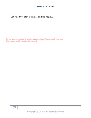 From Flab To Fab
72
Copyright © 2016 – All Rights Reserved
Eat healthy, stay active… and be happy.
Do you want to loose fat in healthy way in no time. This can really help you.
Stay healthy and fit by using this method.
 