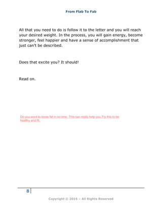 From Flab To Fab
8
Copyright © 2016 – All Rights Reserved
All that you need to do is follow it to the letter and you will reach
your desired weight. In the process, you will gain energy, become
stronger, feel happier and have a sense of accomplishment that
just can’t be described.
Does that excite you? It should!
Read on.
Do you want to loose fat in no time. This can really help you.Try this to be
healthy and fit.
 