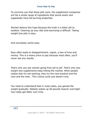 From Flab To Fab
10
Copyright © 2016 – All Rights Reserved
To convince you that these pills work, the supplement companies
will list a whole range of ingredients that sound exotic and
supposedly have fat burning properties.
Women believe this hype because the truth is a bitter pill to
swallow. Cleaning up your diet and exercising is difficult. Taking
weight loss pills is easy.
And everybody wants easy.
Easy often leads to disappointment, regret, a loss of time and
money. This is a heavy price to pay because most often, you’ll
never see any results.
That’s why you see women going from pill to pill. That’s why new
weight loss supplements keep hitting the market. When people
realize that it’s not working, they try the next product and the
next and the next… This vicious cycle just doesn’t end.
You need to understand that in most cases, you gained the
weight gradually. Nobody wakes up 20 pounds heavier overnight.
Your body got fatter over time.
 