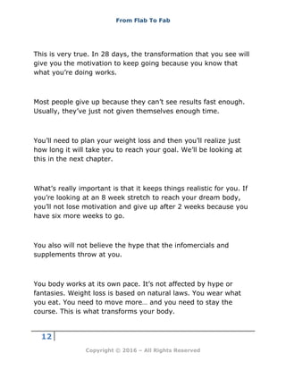 From Flab To Fab
12
Copyright © 2016 – All Rights Reserved
This is very true. In 28 days, the transformation that you see will
give you the motivation to keep going because you know that
what you’re doing works.
Most people give up because they can’t see results fast enough.
Usually, they’ve just not given themselves enough time.
You’ll need to plan your weight loss and then you’ll realize just
how long it will take you to reach your goal. We’ll be looking at
this in the next chapter.
What’s really important is that it keeps things realistic for you. If
you’re looking at an 8 week stretch to reach your dream body,
you’ll not lose motivation and give up after 2 weeks because you
have six more weeks to go.
You also will not believe the hype that the infomercials and
supplements throw at you.
You body works at its own pace. It’s not affected by hype or
fantasies. Weight loss is based on natural laws. You wear what
you eat. You need to move more… and you need to stay the
course. This is what transforms your body.
 