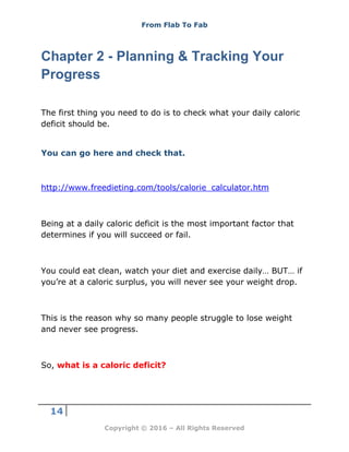 From Flab To Fab
14
Copyright © 2016 – All Rights Reserved
Chapter 2 - Planning & Tracking Your
Progress
The first thing you need to do is to check what your daily caloric
deficit should be.
You can go here and check that.
http://www.freedieting.com/tools/calorie_calculator.htm
Being at a daily caloric deficit is the most important factor that
determines if you will succeed or fail.
You could eat clean, watch your diet and exercise daily… BUT… if
you’re at a caloric surplus, you will never see your weight drop.
This is the reason why so many people struggle to lose weight
and never see progress.
So, what is a caloric deficit?
 
