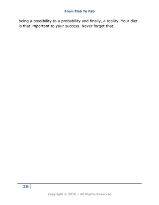 From Flab To Fab
26
Copyright © 2016 – All Rights Reserved
being a possibility to a probability and finally, a reality. Your diet
is that important to your success. Never forget that.
 