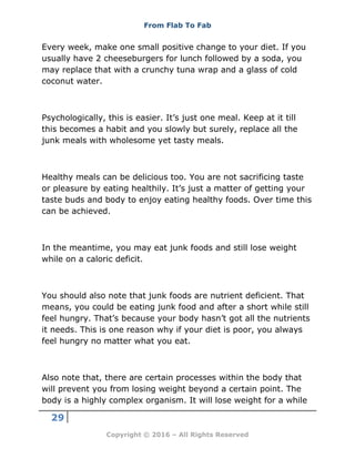 From Flab To Fab
29
Copyright © 2016 – All Rights Reserved
Every week, make one small positive change to your diet. If you
usually have 2 cheeseburgers for lunch followed by a soda, you
may replace that with a crunchy tuna wrap and a glass of cold
coconut water.
Psychologically, this is easier. It’s just one meal. Keep at it till
this becomes a habit and you slowly but surely, replace all the
junk meals with wholesome yet tasty meals.
Healthy meals can be delicious too. You are not sacrificing taste
or pleasure by eating healthily. It’s just a matter of getting your
taste buds and body to enjoy eating healthy foods. Over time this
can be achieved.
In the meantime, you may eat junk foods and still lose weight
while on a caloric deficit.
You should also note that junk foods are nutrient deficient. That
means, you could be eating junk food and after a short while still
feel hungry. That’s because your body hasn’t got all the nutrients
it needs. This is one reason why if your diet is poor, you always
feel hungry no matter what you eat.
Also note that, there are certain processes within the body that
will prevent you from losing weight beyond a certain point. The
body is a highly complex organism. It will lose weight for a while
 