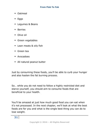 From Flab To Fab
31
Copyright © 2016 – All Rights Reserved
 Oatmeal
 Eggs
 Legumes & Beans
 Berries
 Olive oil
 Green vegetables
 Lean meats & oily fish
 Green tea
 Avocadoes
 All natural peanut butter
Just by consuming these foods, you’ll be able to curb your hunger
and also hasten the fat burning process.
So… while you do not need to follow a highly restricted diet and
starve yourself, you should aim to consume foods that are
beneficial to your health.
You’ll be amazed at just how much good food you can eat when
it’s not processed. In the next chapter, we’ll look at what the best
foods are for you and what is the single best thing you can do to
lose weight.
 