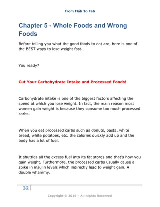 From Flab To Fab
32
Copyright © 2016 – All Rights Reserved
Chapter 5 - Whole Foods and Wrong
Foods
Before telling you what the good foods to eat are, here is one of
the BEST ways to lose weight fast.
You ready?
Cut Your Carbohydrate Intake and Processed Foods!
Carbohydrate intake is one of the biggest factors affecting the
speed at which you lose weight. In fact, the main reason most
women gain weight is because they consume too much processed
carbs.
When you eat processed carbs such as donuts, pasta, white
bread, white potatoes, etc. the calories quickly add up and the
body has a lot of fuel.
It shuttles all the excess fuel into its fat stores and that’s how you
gain weight. Furthermore, the processed carbs usually cause a
spike in insulin levels which indirectly lead to weight gain. A
double whammy.
 