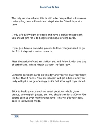 From Flab To Fab
35
Copyright © 2016 – All Rights Reserved
The only way to achieve this is with a technique that is known as
carb cycling. You will avoid carbohydrates for 3 to 6 days at a
time.
If you are overweight or obese and have a slower metabolism,
you should aim for 5 to 6 days of minimal or zero carbs.
If you just have a few extra pounds to lose, you just need to go
for 3 to 4 days with low or no carbs.
After the period of carb restriction, you will follow it with one day
of carb intake. This is known as your “re-feed” day.
Consume sufficient carbs on this day and you will give your body
the fuel that it needs. Your metabolism will get a boost and your
body will get a surge of energy as its fuel stores get replenished.
Stick to healthy carbs such as sweet potatoes, whole grain
breads, whole grain pastas, etc. You should aim for a 500 to 700
calorie surplus over maintenance level. This will put your body
back in fat burning mode.
 