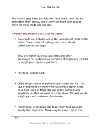 From Flab To Fab
37
Copyright © 2016 – All Rights Reserved
The more sugary foods you eat, the more you’ll crave. So, by
eliminating them slowly, you’ll slowly condition your body to
crave for these foods less and less.
7 Foods You Should AVOID at All Costs!
 Doughnuts are probably one of the unhealthiest foods on the
planet. They consist of nothing more than refined
carbohydrates and sugar.
They are high in calories, fats, carbs and other
preservatives. Continued consumption of doughnuts will lead
to weight gain digestive problems.
 Fast food. Enough said.
 Chips are just about everybody’s guilty pleasure. Ah… the
joys of crunching on them while watching a movie. Chips
have high levels of trans fats due to the hydrogenated
vegetable oils that are used to fry the chips. This will lead to
weight gain and cardiovascular disease.
 French fries. It has been said that French fries are more
deadly than cigarettes. There may be some truth in this.
 