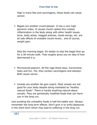 From Flab To Fab
38
Copyright © 2016 – All Rights Reserved
High in trans fats and carcinogens, these foods can cause
cancer.
 Bagels are another crowd pleaser. It has a very high
glycemic index. It causes insulin spikes this creates
inflammation in the body along with other health issues.
Acne, body aches, clogged arteries, mood swings, etc. are
all side effects of unstable insulin levels… and of course,
weight gain.
Skip the morning bagel. It’s better to skip the bagel than go
for a 30 minute walk. That roughly gives you an idea of how
detrimental it is.
 Microwaved popcorn. All the rage these days. Convenient,
tasty and fun. Yet, they contain carcinogens and diacetyl.
Both cause cancer.
 Cereals are another fat gain culprit. Most cereals are not
good for your body despite being marketed as “healthy
natural foods”. There is hardly anything natural about
cereals. They are genetically modified foods that can harm
you in the long run.
Just avoiding the unhealthy foods is half the battle won. Always
remember the long term effects. Don’t give in to sinful pleasures
in the short term which may lead to suffering in the long run.
 