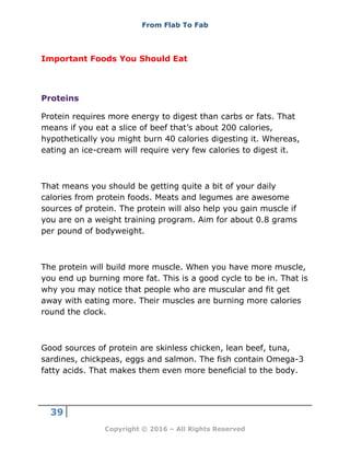 From Flab To Fab
39
Copyright © 2016 – All Rights Reserved
Important Foods You Should Eat
Proteins
Protein requires more energy to digest than carbs or fats. That
means if you eat a slice of beef that’s about 200 calories,
hypothetically you might burn 40 calories digesting it. Whereas,
eating an ice-cream will require very few calories to digest it.
That means you should be getting quite a bit of your daily
calories from protein foods. Meats and legumes are awesome
sources of protein. The protein will also help you gain muscle if
you are on a weight training program. Aim for about 0.8 grams
per pound of bodyweight.
The protein will build more muscle. When you have more muscle,
you end up burning more fat. This is a good cycle to be in. That is
why you may notice that people who are muscular and fit get
away with eating more. Their muscles are burning more calories
round the clock.
Good sources of protein are skinless chicken, lean beef, tuna,
sardines, chickpeas, eggs and salmon. The fish contain Omega-3
fatty acids. That makes them even more beneficial to the body.
 