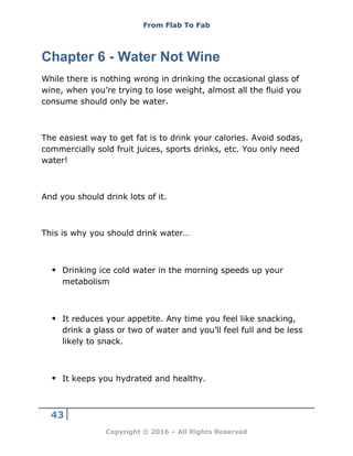 From Flab To Fab
43
Copyright © 2016 – All Rights Reserved
Chapter 6 - Water Not Wine
While there is nothing wrong in drinking the occasional glass of
wine, when you’re trying to lose weight, almost all the fluid you
consume should only be water.
The easiest way to get fat is to drink your calories. Avoid sodas,
commercially sold fruit juices, sports drinks, etc. You only need
water!
And you should drink lots of it.
This is why you should drink water…
 Drinking ice cold water in the morning speeds up your
metabolism
 It reduces your appetite. Any time you feel like snacking,
drink a glass or two of water and you’ll feel full and be less
likely to snack.
 It keeps you hydrated and healthy.
 