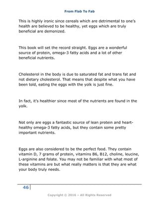 From Flab To Fab
46
Copyright © 2016 – All Rights Reserved
This is highly ironic since cereals which are detrimental to one’s
health are believed to be healthy, yet eggs which are truly
beneficial are demonized.
This book will set the record straight. Eggs are a wonderful
source of protein, omega-3 fatty acids and a lot of other
beneficial nutrients.
Cholesterol in the body is due to saturated fat and trans fat and
not dietary cholesterol. That means that despite what you have
been told, eating the eggs with the yolk is just fine.
In fact, it’s healthier since most of the nutrients are found in the
yolk.
Not only are eggs a fantastic source of lean protein and heart-
healthy omega-3 fatty acids, but they contain some pretty
important nutrients.
Eggs are also considered to be the perfect food. They contain
vitamin D, 7 grams of protein, vitamins B6, B12, choline, leucine,
L-arginine and folate. You may not be familiar with what most of
these vitamins are but what really matters is that they are what
your body truly needs.
 