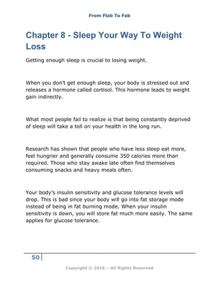 From Flab To Fab
50
Copyright © 2016 – All Rights Reserved
Chapter 8 - Sleep Your Way To Weight
Loss
Getting enough sleep is crucial to losing weight.
When you don’t get enough sleep, your body is stressed out and
releases a hormone called cortisol. This hormone leads to weight
gain indirectly.
What most people fail to realize is that being constantly deprived
of sleep will take a toll on your health in the long run.
Research has shown that people who have less sleep eat more,
feel hungrier and generally consume 350 calories more than
required. Those who stay awake late often find themselves
consuming snacks and heavy meals often.
Your body’s insulin sensitivity and glucose tolerance levels will
drop. This is bad since your body will go into fat storage mode
instead of being in fat burning mode. When your insulin
sensitivity is down, you will store fat much more easily. The same
applies for glucose tolerance.
 