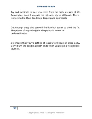 From Flab To Fab
52
Copyright © 2016 – All Rights Reserved
Try and meditate to free your mind from the daily stresses of life.
Remember, even if you win the rat race, you’re still a rat. There
is more to life than deadlines, targets and appraisals.
Get enough sleep and you will find it much easier to shed the fat.
The power of a good night’s sleep should never be
underestimated.
Do ensure that you’re getting at least 6 to 8 hours of sleep daily.
Don’t burn the candle at both ends when you’re on a weight loss
journey.
 