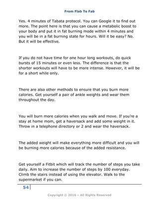 From Flab To Fab
54
Copyright © 2016 – All Rights Reserved
Yes. 4 minutes of Tabata protocol. You can Google it to find out
more. The point here is that you can cause a metabolic boost to
your body and put it in fat burning mode within 4 minutes and
you will be in a fat burning state for hours. Will it be easy? No.
But it will be effective.
If you do not have time for one hour long workouts, do quick
bursts of 15 minutes or even less. The difference is that the
shorter workouts will have to be more intense. However, it will be
for a short while only.
There are also other methods to ensure that you burn more
calories. Get yourself a pair of ankle weights and wear them
throughout the day.
You will burn more calories when you walk and move. If you’re a
stay at home mom, get a haversack and add some weight in it.
Throw in a telephone directory or 2 and wear the haversack.
The added weight will make everything more difficult and you will
be burning more calories because of the added resistance.
Get yourself a Fitbit which will track the number of steps you take
daily. Aim to increase the number of steps by 100 everyday.
Climb the stairs instead of using the elevator. Walk to the
supermarket if you can.
 