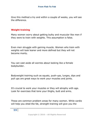 From Flab To Fab
59
Copyright © 2016 – All Rights Reserved
Give this method a try and within a couple of weeks, you will see
the difference.
Weight training
Many women worry about getting bulky and muscular like men if
they were to train with weights. This assumption is false.
Even men struggle with gaining muscle. Women who train with
weights will look leaner and more defined but they will not
become manly.
You can cast aside all worries about looking like a female
bodybuilder.
Bodyweight training such as squats, push-ups, lunges, dips and
pull ups are great ways to work your muscles and joints.
It’s crucial to work your muscles or they will atrophy with age.
Look for exercises that tone your thighs, butt and arms.
These are common problem areas for many women. While cardio
will help you shed the fat, strength training will give you the
 