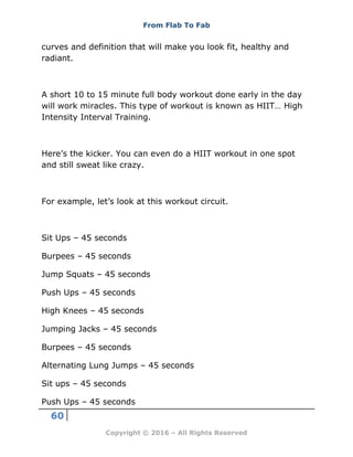 From Flab To Fab
60
Copyright © 2016 – All Rights Reserved
curves and definition that will make you look fit, healthy and
radiant.
A short 10 to 15 minute full body workout done early in the day
will work miracles. This type of workout is known as HIIT… High
Intensity Interval Training.
Here’s the kicker. You can even do a HIIT workout in one spot
and still sweat like crazy.
For example, let’s look at this workout circuit.
Sit Ups – 45 seconds
Burpees – 45 seconds
Jump Squats – 45 seconds
Push Ups – 45 seconds
High Knees – 45 seconds
Jumping Jacks – 45 seconds
Burpees – 45 seconds
Alternating Lung Jumps – 45 seconds
Sit ups – 45 seconds
Push Ups – 45 seconds
 