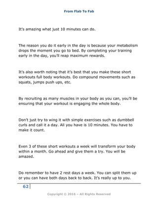 From Flab To Fab
62
Copyright © 2016 – All Rights Reserved
It’s amazing what just 10 minutes can do.
The reason you do it early in the day is because your metabolism
drops the moment you go to bed. By completing your training
early in the day, you’ll reap maximum rewards.
It’s also worth noting that it’s best that you make these short
workouts full body workouts. Do compound movements such as
squats, jumps push ups, etc.
By recruiting as many muscles in your body as you can, you’ll be
ensuring that your workout is engaging the whole body.
Don’t just try to wing it with simple exercises such as dumbbell
curls and call it a day. All you have is 10 minutes. You have to
make it count.
Even 3 of these short workouts a week will transform your body
within a month. Go ahead and give them a try. You will be
amazed.
Do remember to have 2 rest days a week. You can split them up
or you can have both days back to back. It’s really up to you.
 