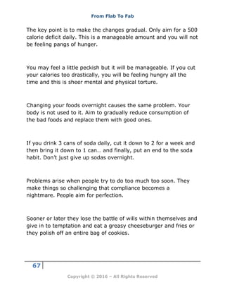 From Flab To Fab
67
Copyright © 2016 – All Rights Reserved
The key point is to make the changes gradual. Only aim for a 500
calorie deficit daily. This is a manageable amount and you will not
be feeling pangs of hunger.
You may feel a little peckish but it will be manageable. If you cut
your calories too drastically, you will be feeling hungry all the
time and this is sheer mental and physical torture.
Changing your foods overnight causes the same problem. Your
body is not used to it. Aim to gradually reduce consumption of
the bad foods and replace them with good ones.
If you drink 3 cans of soda daily, cut it down to 2 for a week and
then bring it down to 1 can… and finally, put an end to the soda
habit. Don’t just give up sodas overnight.
Problems arise when people try to do too much too soon. They
make things so challenging that compliance becomes a
nightmare. People aim for perfection.
Sooner or later they lose the battle of wills within themselves and
give in to temptation and eat a greasy cheeseburger and fries or
they polish off an entire bag of cookies.
 