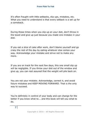 From Flab To Fab
7
Copyright © 2016 – All Rights Reserved
It’s often fraught with little setbacks, slip ups, mistakes, etc.
What you need to understand is that every setback is a set up for
a comeback.
During those times when you slip up on your diet, don’t throw in
the towel and give up just because you made one mistake in your
diet.
If you eat a slice of cake after work, don’t blame yourself and go
crazy the rest of the day by eating whatever else comes your
way. Acknowledge your mistake and strive not to make any
more.
If you are on track for the next few days, this one small slip up
will be negligible. If you throw your diet out of the window and
give up, you can rest assured that the weight will pile back on.
You are not your mistake. Acknowledge, correct it, and avoid
future mistakes and KEEP MOVING FORWARD. That is the only
way to succeed.
You’re definitely in control of your body and can change for the
better if you know what to... and this book will tell you what to
do.
 