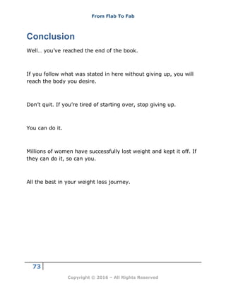 From Flab To Fab
73
Copyright © 2016 – All Rights Reserved
Conclusion
Well… you’ve reached the end of the book.
If you follow what was stated in here without giving up, you will
reach the body you desire.
Don’t quit. If you’re tired of starting over, stop giving up.
You can do it.
Millions of women have successfully lost weight and kept it off. If
they can do it, so can you.
All the best in your weight loss journey.
 