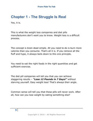 From Flab To Fab
9
Copyright © 2016 – All Rights Reserved
Chapter 1 - The Struggle Is Real
Yes, it is.
This is what the weight loss companies and diet pills
manufacturers don’t want you to know. Weight loss is a difficult
process.
The concept is brain dead simple. All you need to do is burn more
calories than you consume. That’s all it is. If you remove all the
fluff and hype, it always boils down to this one principle.
You need to eat the right foods in the right quantities and get
sufficient exercise.
The diet pill companies will tell you that you can achieve
staggering results – “Lose 12 Pounds in 7 Days!” without
starving yourself. Easy weight loss! That’s always their angle.
Common sense will tell you that these pills will never work. After
all, how can you lose weight by eating something else?
 