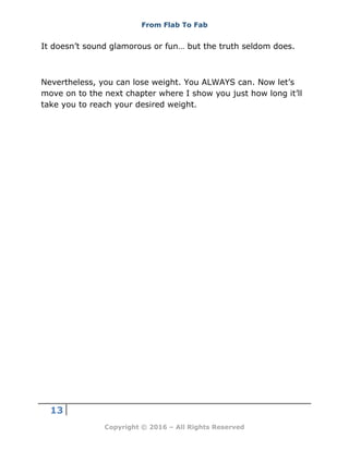 From Flab To Fab
13
Copyright © 2016 – All Rights Reserved
It doesn’t sound glamorous or fun… but the truth seldom does.
Nevertheless, you can lose weight. You ALWAYS can. Now let’s
move on to the next chapter where I show you just how long it’ll
take you to reach your desired weight.
 