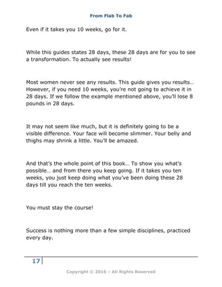 From Flab To Fab
17
Copyright © 2016 – All Rights Reserved
Even if it takes you 10 weeks, go for it.
While this guides states 28 days, these 28 days are for you to see
a transformation. To actually see results!
Most women never see any results. This guide gives you results…
However, if you need 10 weeks, you’re not going to achieve it in
28 days. If we follow the example mentioned above, you’ll lose 8
pounds in 28 days.
It may not seem like much, but it is definitely going to be a
visible difference. Your face will become slimmer. Your belly and
thighs may shrink a little. You’ll be amazed.
And that’s the whole point of this book… To show you what’s
possible… and from there you keep going. If it takes you ten
weeks, you just keep doing what you’ve been doing these 28
days till you reach the ten weeks.
You must stay the course!
Success is nothing more than a few simple disciplines, practiced
every day.
 