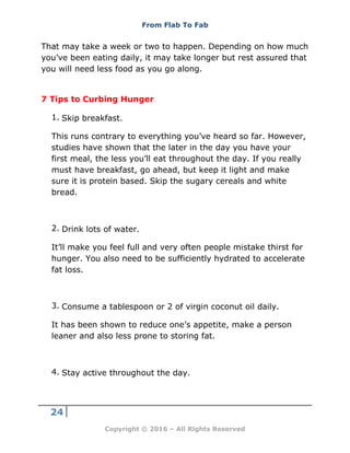 From Flab To Fab
24
Copyright © 2016 – All Rights Reserved
That may take a week or two to happen. Depending on how much
you’ve been eating daily, it may take longer but rest assured that
you will need less food as you go along.
7 Tips to Curbing Hunger
1. Skip breakfast.
This runs contrary to everything you’ve heard so far. However,
studies have shown that the later in the day you have your
first meal, the less you’ll eat throughout the day. If you really
must have breakfast, go ahead, but keep it light and make
sure it is protein based. Skip the sugary cereals and white
bread.
2. Drink lots of water.
It’ll make you feel full and very often people mistake thirst for
hunger. You also need to be sufficiently hydrated to accelerate
fat loss.
3. Consume a tablespoon or 2 of virgin coconut oil daily.
It has been shown to reduce one’s appetite, make a person
leaner and also less prone to storing fat.
4. Stay active throughout the day.
 