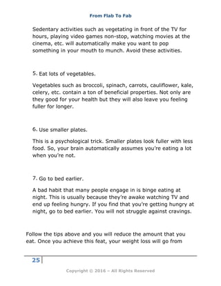From Flab To Fab
25
Copyright © 2016 – All Rights Reserved
Sedentary activities such as vegetating in front of the TV for
hours, playing video games non-stop, watching movies at the
cinema, etc. will automatically make you want to pop
something in your mouth to munch. Avoid these activities.
5. Eat lots of vegetables.
Vegetables such as broccoli, spinach, carrots, cauliflower, kale,
celery, etc. contain a ton of beneficial properties. Not only are
they good for your health but they will also leave you feeling
fuller for longer.
6. Use smaller plates.
This is a psychological trick. Smaller plates look fuller with less
food. So, your brain automatically assumes you’re eating a lot
when you’re not.
7. Go to bed earlier.
A bad habit that many people engage in is binge eating at
night. This is usually because they’re awake watching TV and
end up feeling hungry. If you find that you’re getting hungry at
night, go to bed earlier. You will not struggle against cravings.
Follow the tips above and you will reduce the amount that you
eat. Once you achieve this feat, your weight loss will go from
 