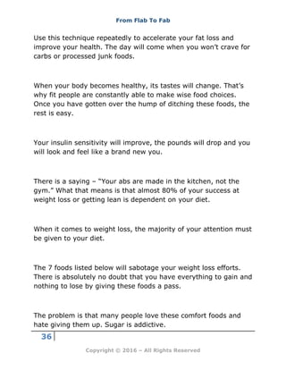 From Flab To Fab
36
Copyright © 2016 – All Rights Reserved
Use this technique repeatedly to accelerate your fat loss and
improve your health. The day will come when you won’t crave for
carbs or processed junk foods.
When your body becomes healthy, its tastes will change. That’s
why fit people are constantly able to make wise food choices.
Once you have gotten over the hump of ditching these foods, the
rest is easy.
Your insulin sensitivity will improve, the pounds will drop and you
will look and feel like a brand new you.
There is a saying – “Your abs are made in the kitchen, not the
gym.” What that means is that almost 80% of your success at
weight loss or getting lean is dependent on your diet.
When it comes to weight loss, the majority of your attention must
be given to your diet.
The 7 foods listed below will sabotage your weight loss efforts.
There is absolutely no doubt that you have everything to gain and
nothing to lose by giving these foods a pass.
The problem is that many people love these comfort foods and
hate giving them up. Sugar is addictive.
 